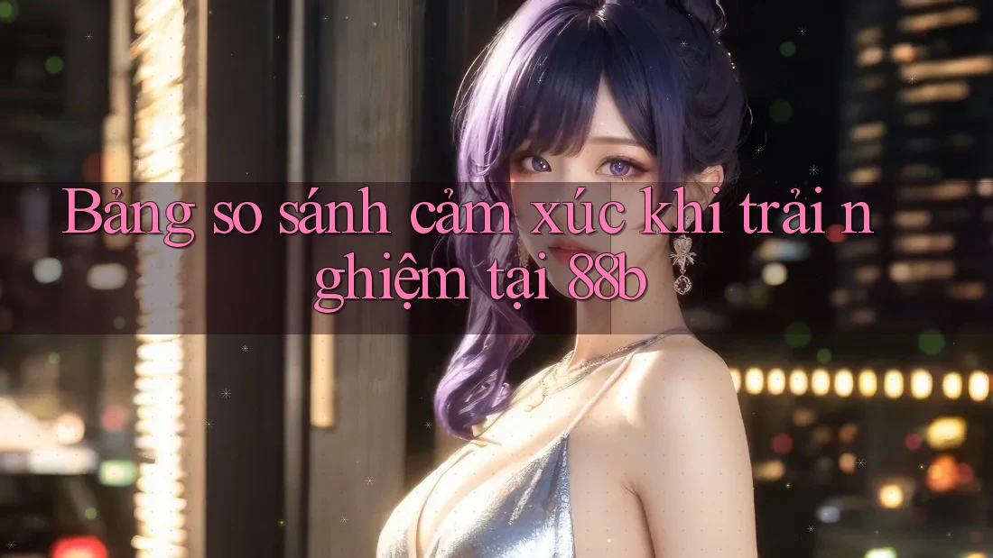 Bảng so sánh cảm xúc khi trải nghiệm tại 88b Bảng so sánh cảm xúc khi trải nghiệm tại 88b
