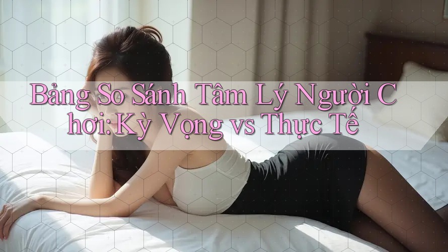 Bảng So Sánh Tâm Lý Người Chơi: Kỳ Vọng vs Thực Tế Bảng So Sánh Tâm Lý Người Chơi: Kỳ Vọng vs Thực Tế