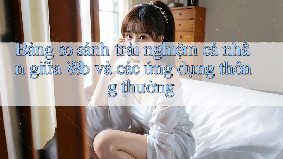 Bảng so sánh trải nghiệm cá nhân giữa 88b và các ứng dụng thông thường