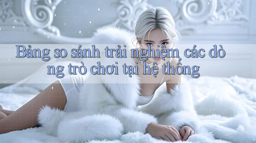 Bảng so sánh trải nghiệm các dòng trò chơi tại hệ thống