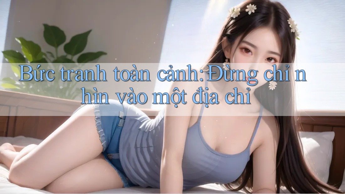 Bức tranh toàn cảnh: Đừng chỉ nhìn vào một địa chỉ Bức tranh toàn cảnh: Đừng chỉ nhìn vào một địa chỉ