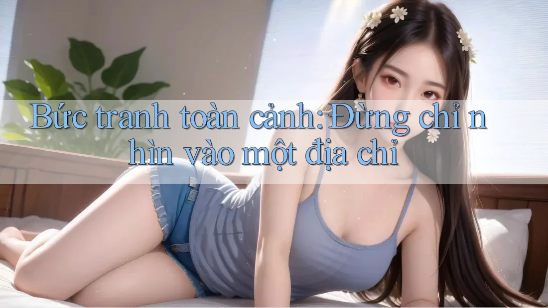 Bức tranh toàn cảnh: Đừng chỉ nhìn vào một địa chỉ