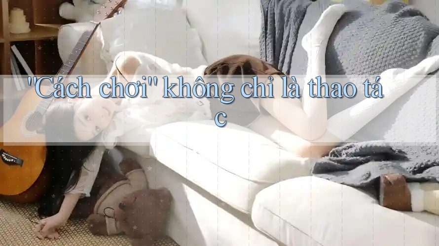 “Cách chơi” không chỉ là thao tác “Cách chơi” không chỉ là thao tác