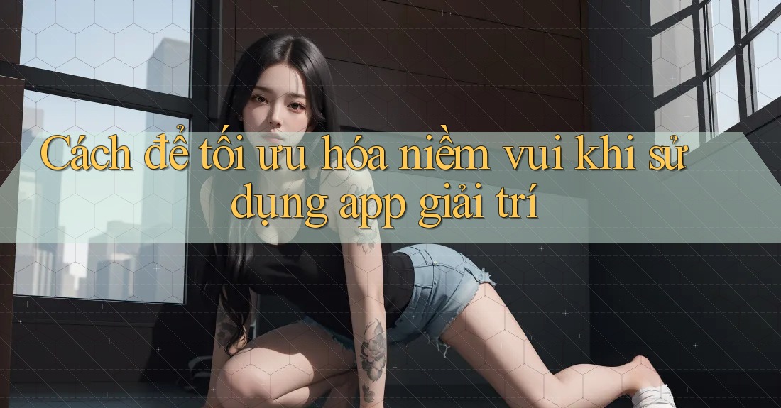 Cách để tối ưu hóa niềm vui khi sử dụng app giải trí Cách để tối ưu hóa niềm vui khi sử dụng app giải trí