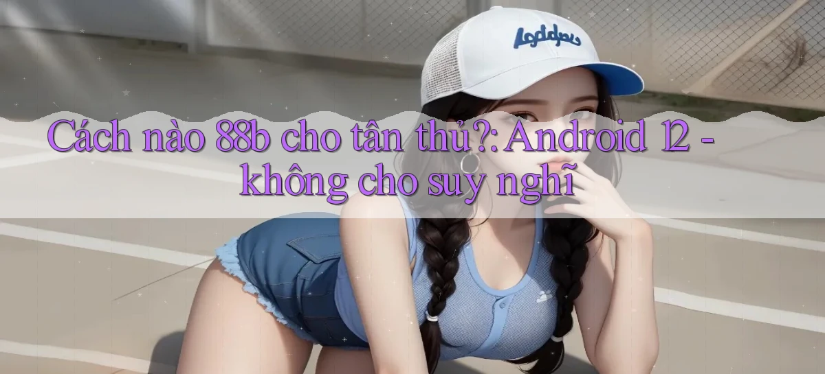 Cách nào 88b cho tân thủ Android 12   không cho suy nghĩ