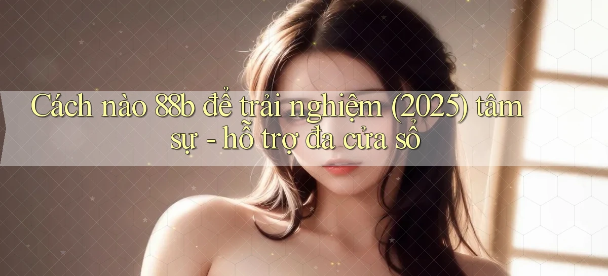 Cách nào 88b để trải nghiệm (2025) tâm sự   hỗ trợ đa cửa sổ