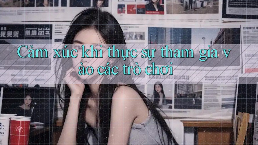 Cảm xúc khi thực sự tham gia vào các trò chơi Cảm xúc khi thực sự tham gia vào các trò chơi