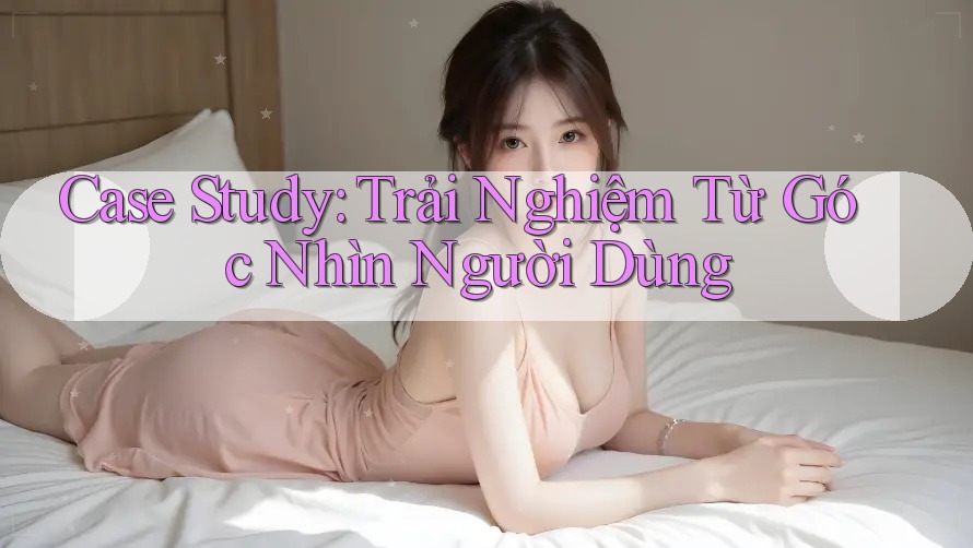 Case Study: Trải Nghiệm Từ Góc Nhìn Người Dùng Case Study: Trải Nghiệm Từ Góc Nhìn Người Dùng