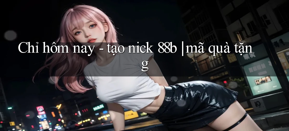 Chỉ hôm nay   tạo nick 88b mã quà tặng