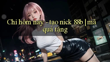 Chỉ hôm nay   tạo nick 88b mã quà tặng