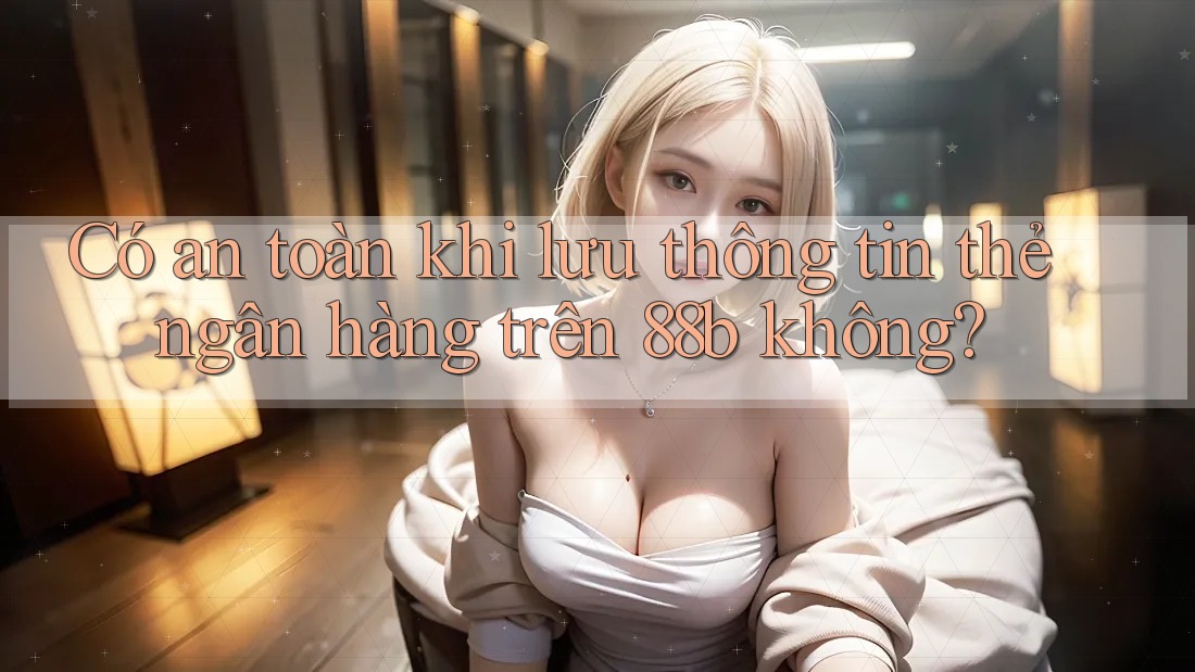 Có an toàn khi lưu thông tin thẻ ngân hàng trên 88b không?