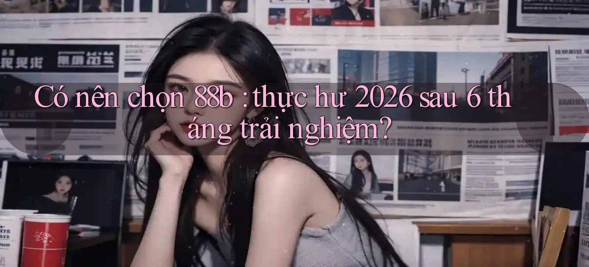 Có nên chọn 88b thực hư 2026 sau 6 tháng trải nghiệm