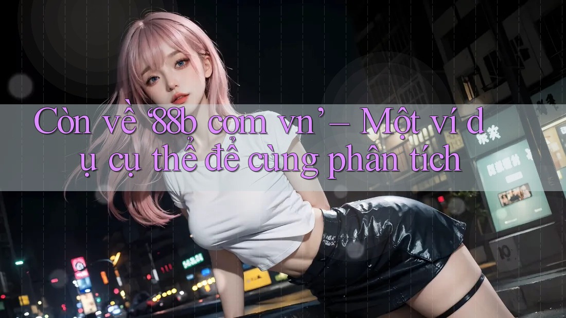 Còn về ‘88b com vn’ – Một ví dụ cụ thể để cùng phân tích Còn về ‘88b com vn’ – Một ví dụ cụ thể để cùng phân tích