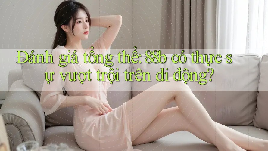 Đánh giá tổng thể: 88b có thực sự vượt trội trên di động? Đánh giá tổng thể: 88b có thực sự vượt trội trên di động?