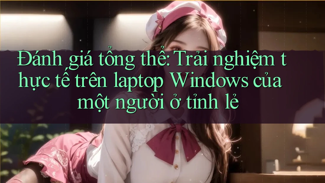 Đánh giá tổng thể: Trải nghiệm thực tế trên laptop Windows của một người ở tỉnh lẻ Đánh giá tổng thể: Trải nghiệm thực tế trên laptop Windows của một người ở tỉnh lẻ