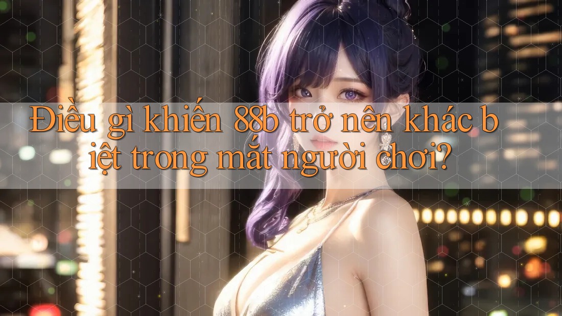 Điều gì khiến 88b trở nên khác biệt trong mắt người chơi? Điều gì khiến 88b trở nên khác biệt trong mắt người chơi?