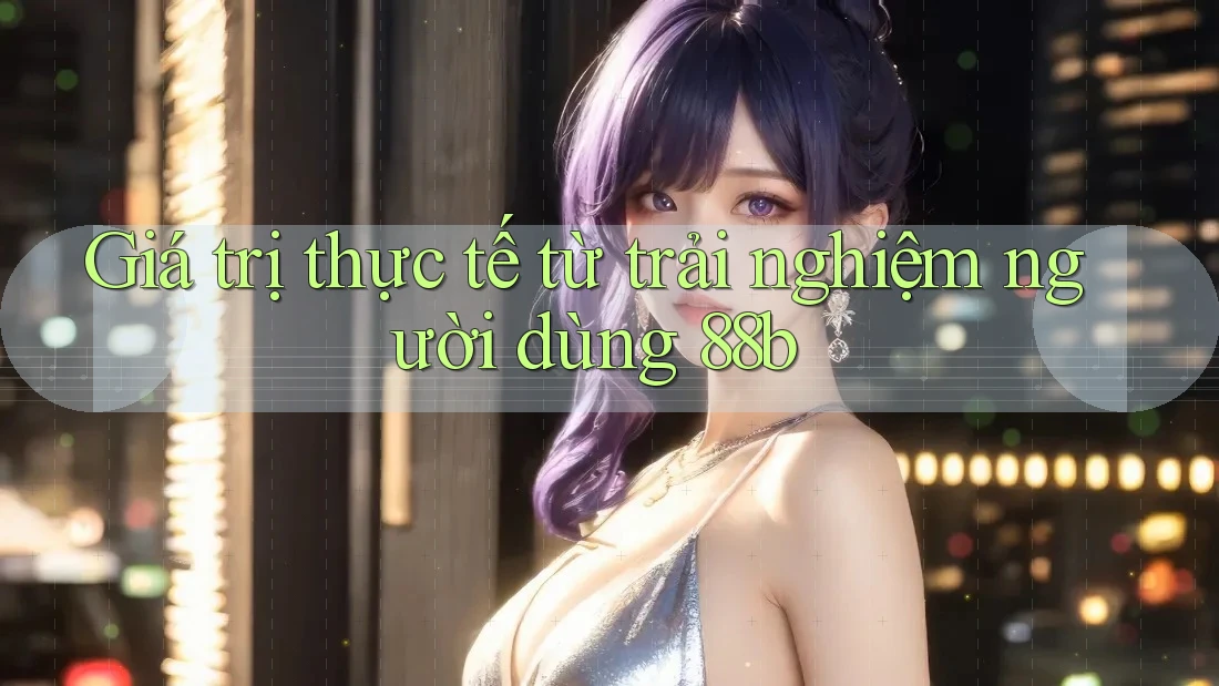 Giá trị thực tế từ trải nghiệm người dùng 88b Giá trị thực tế từ trải nghiệm người dùng 88b