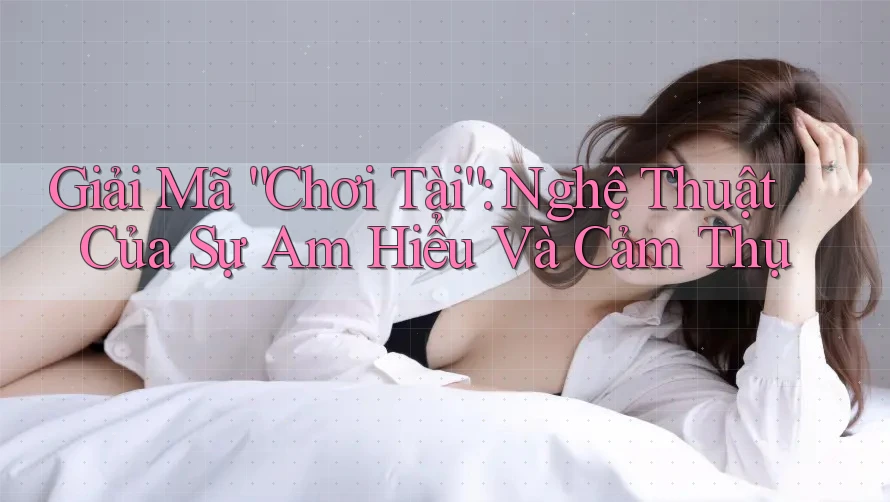 Giải Mã “Chơi Tài”: Nghệ Thuật Của Sự Am Hiểu Và Cảm Thụ Giải Mã “Chơi Tài”: Nghệ Thuật Của Sự Am Hiểu Và Cảm Thụ