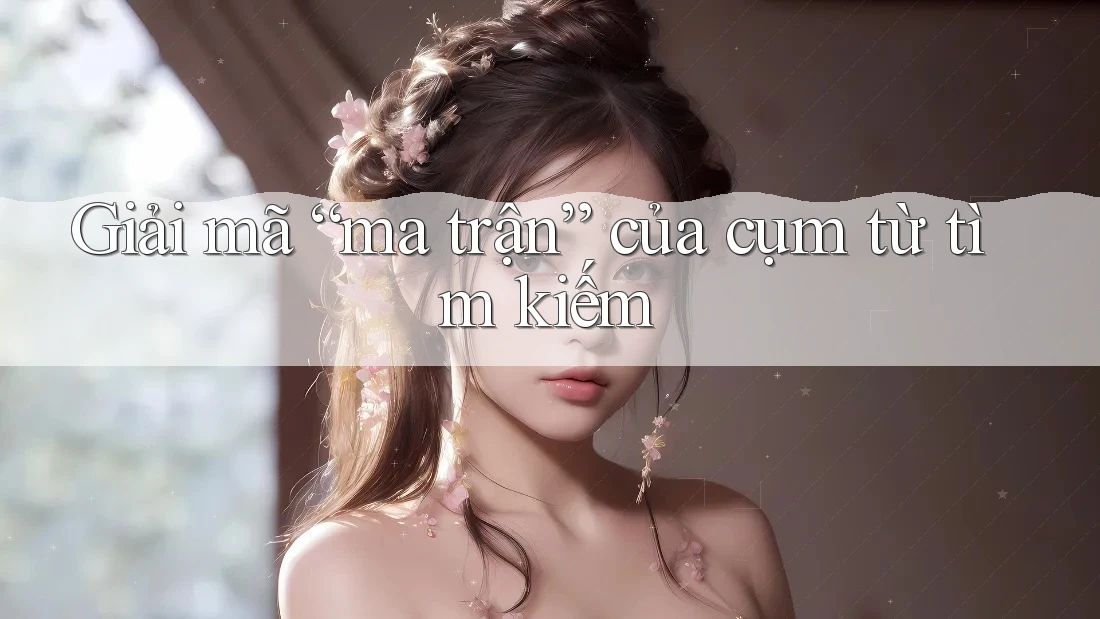 Giải mã “ma trận” của cụm từ tìm kiếm Giải mã “ma trận” của cụm từ tìm kiếm