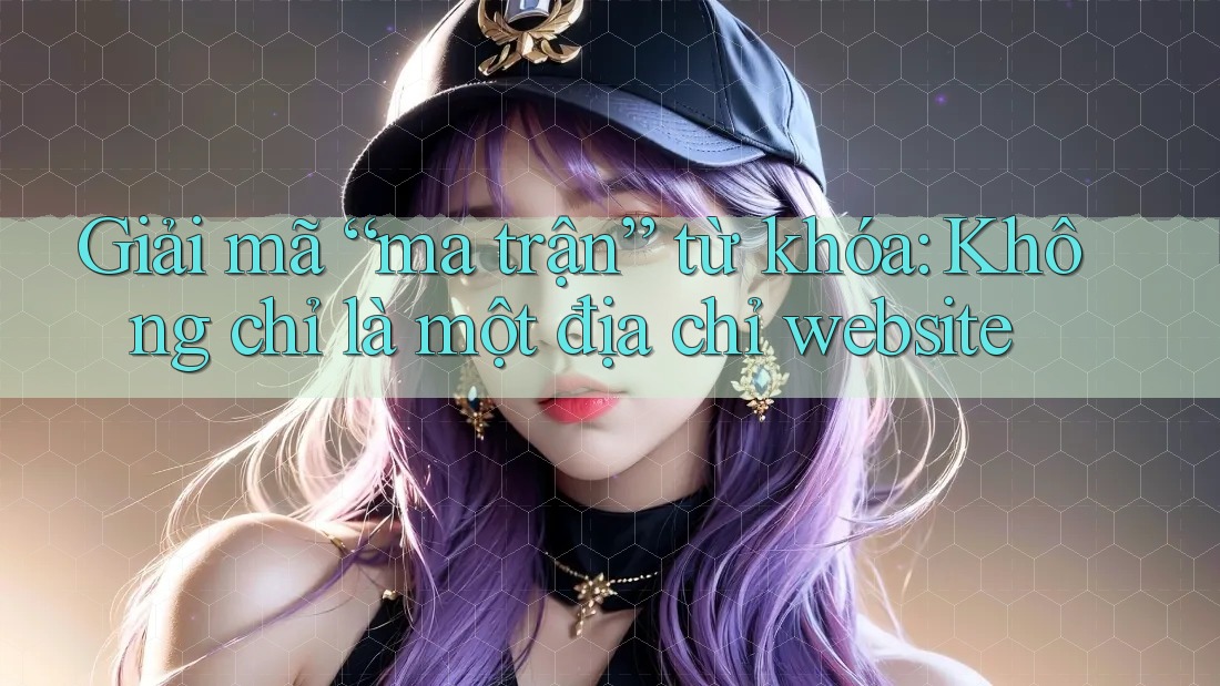 Giải mã “ma trận” từ khóa: Không chỉ là một địa chỉ website Giải mã “ma trận” từ khóa: Không chỉ là một địa chỉ website