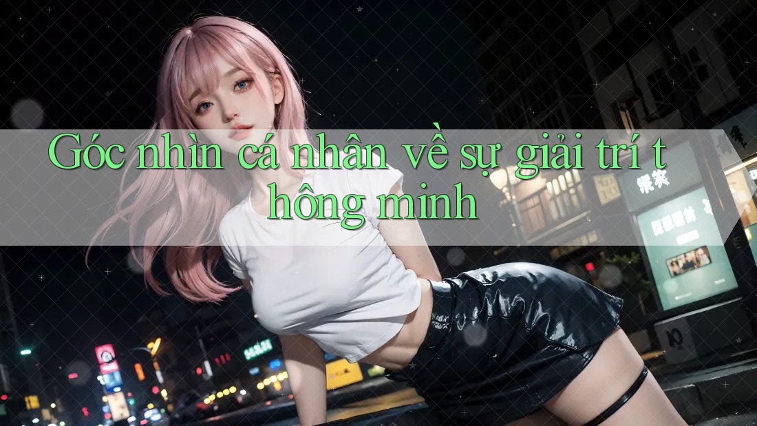 Góc nhìn cá nhân về sự giải trí thông minh Góc nhìn cá nhân về sự giải trí thông minh
