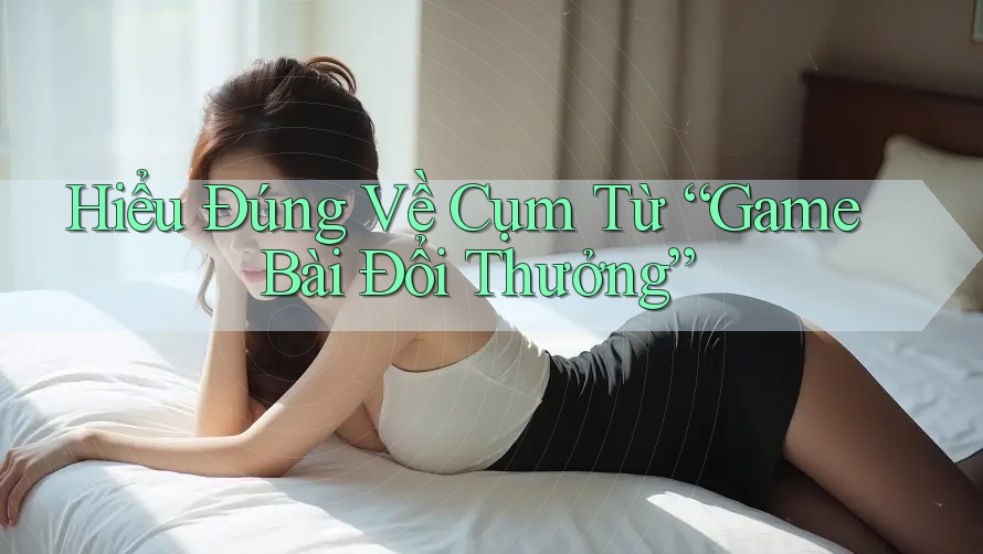Hiểu Đúng Về Cụm Từ “Game Bài Đổi Thưởng”