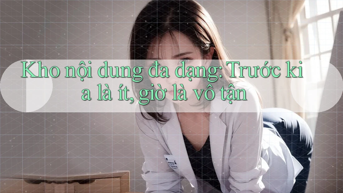 Kho nội dung đa dạng: Trước kia là ít, giờ là vô tận Kho nội dung đa dạng: Trước kia là ít, giờ là vô tận