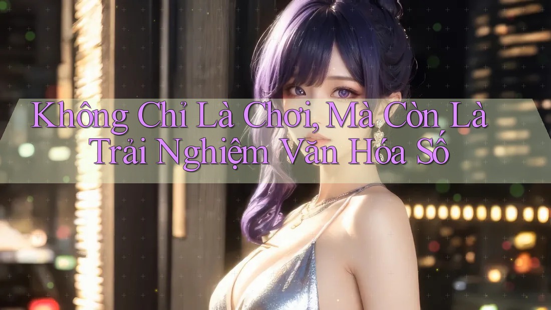 Không Chỉ Là Chơi, Mà Còn Là Trải Nghiệm Văn Hóa Số Không Chỉ Là Chơi, Mà Còn Là Trải Nghiệm Văn Hóa Số