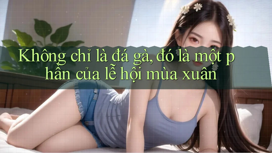 Không chỉ là đá gà, đó là một phần của lễ hội mùa xuân