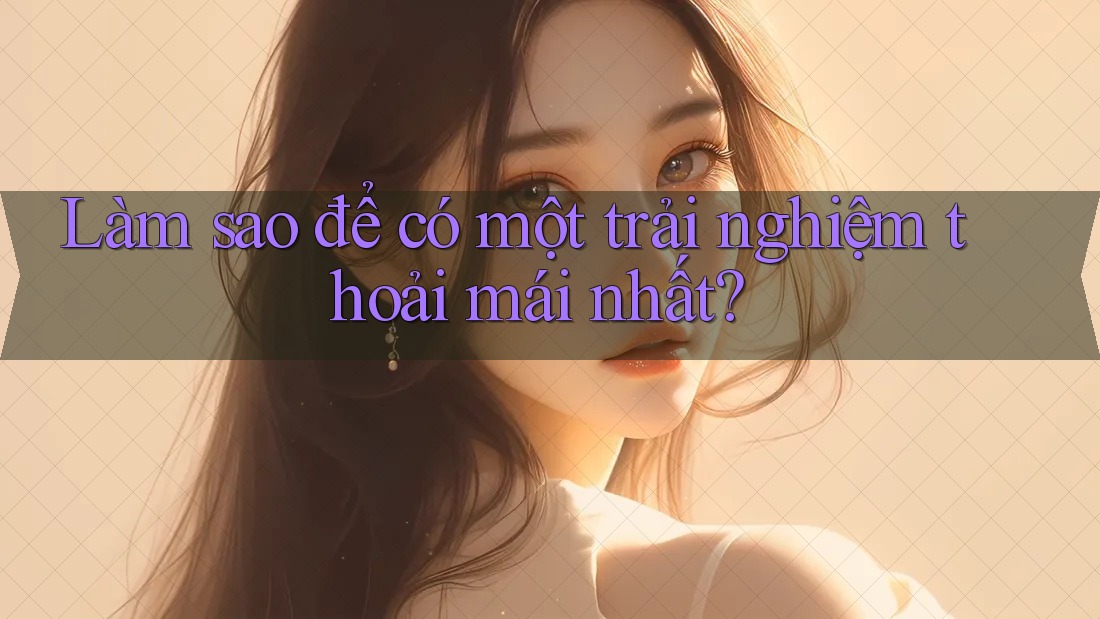 Làm sao để có một trải nghiệm thoải mái nhất? Làm sao để có một trải nghiệm thoải mái nhất?