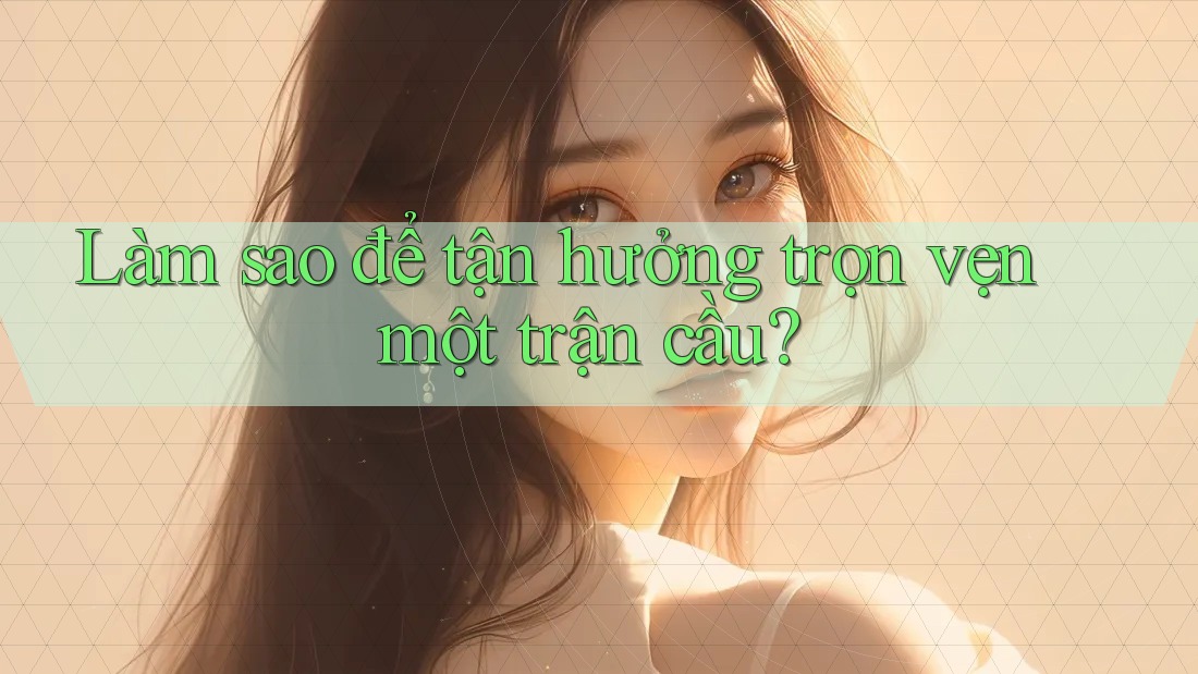 Làm sao để tận hưởng trọn vẹn một trận cầu? Làm sao để tận hưởng trọn vẹn một trận cầu?