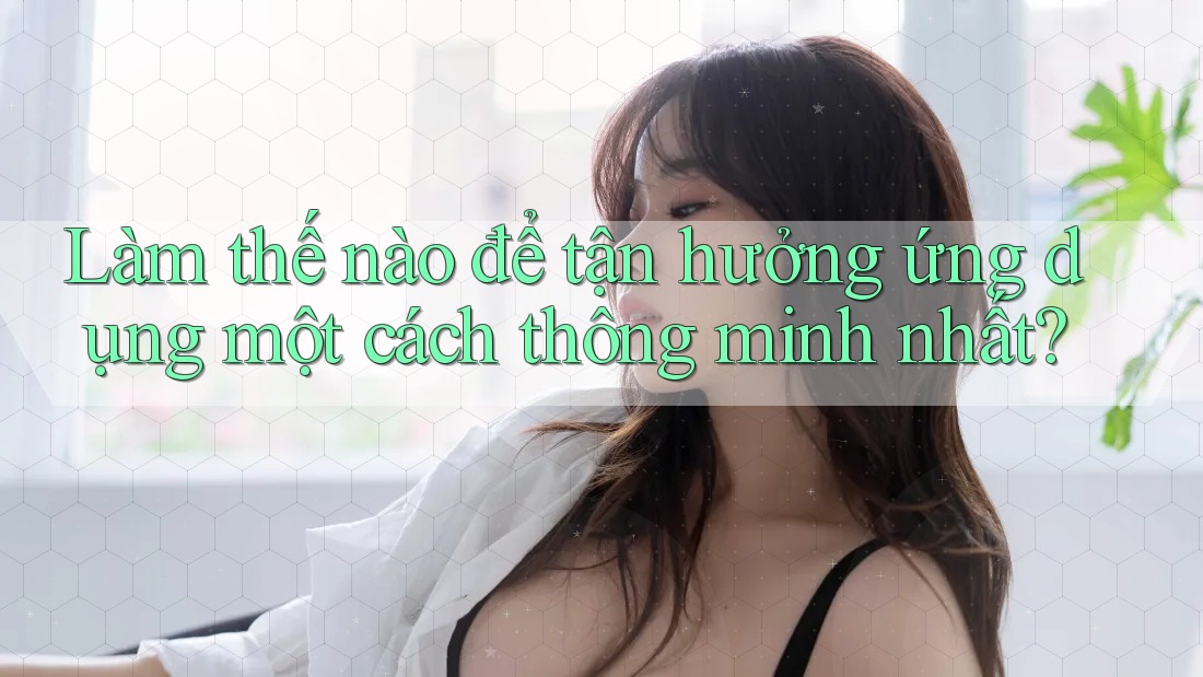 Làm thế nào để tận hưởng ứng dụng một cách thông minh nhất? Làm thế nào để tận hưởng ứng dụng một cách thông minh nhất?