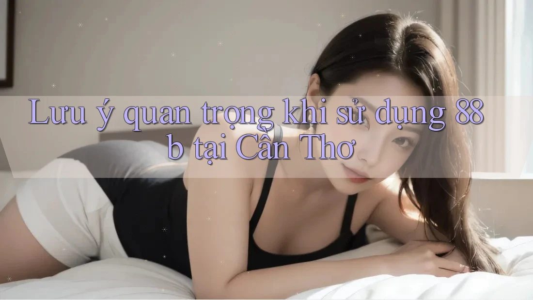 Lưu ý quan trọng khi sử dụng 88b tại Cần Thơ Lưu ý quan trọng khi sử dụng 88b tại Cần Thơ