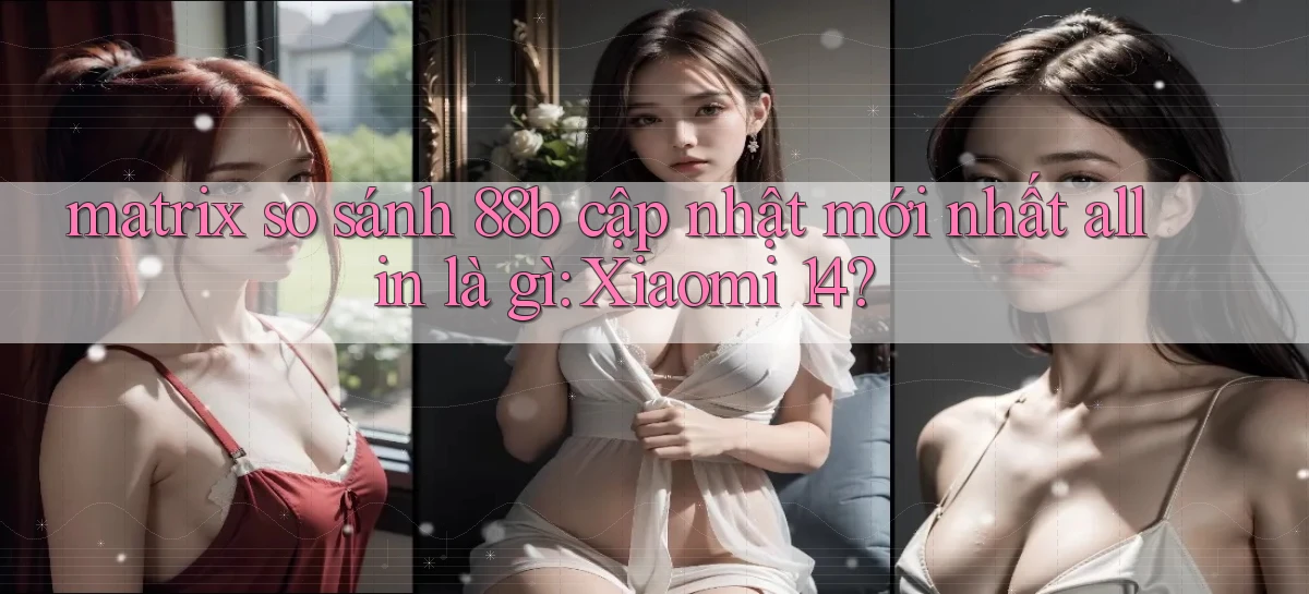 matrix so sánh 88b cập nhật mới nhất all in là gì Xiaomi 14