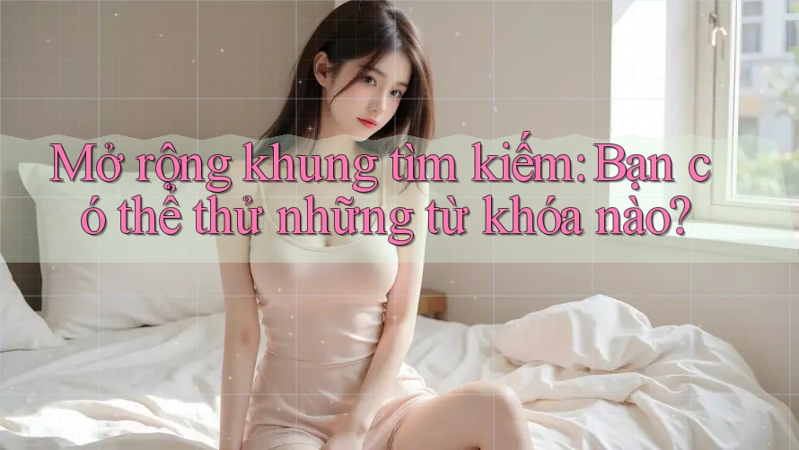 Mở rộng khung tìm kiếm: Bạn có thể thử những từ khóa nào? Mở rộng khung tìm kiếm: Bạn có thể thử những từ khóa nào?