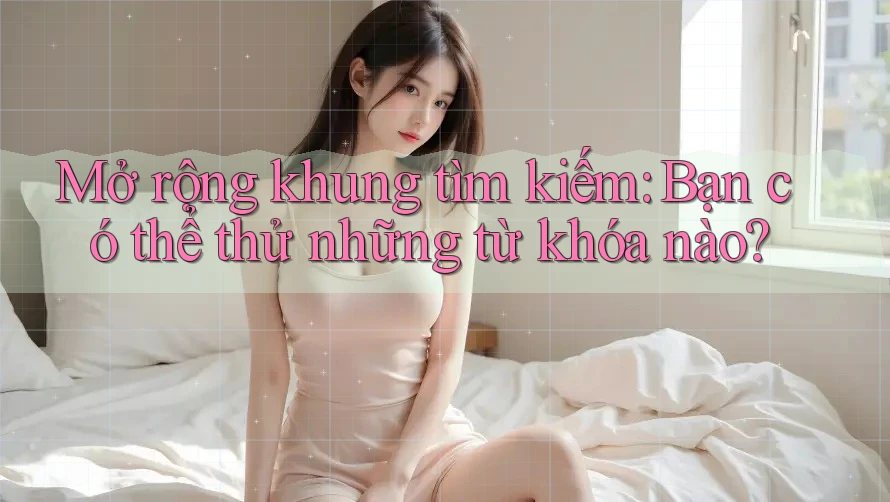 Mở rộng khung tìm kiếm: Bạn có thể thử những từ khóa nào? Mở rộng khung tìm kiếm: Bạn có thể thử những từ khóa nào?