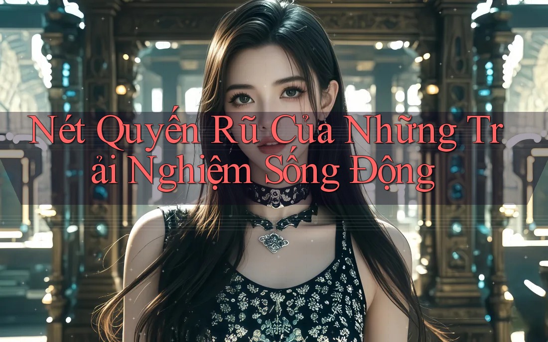 Nét Quyến Rũ Của Những Trải Nghiệm Sống Động Nét Quyến Rũ Của Những Trải Nghiệm Sống Động