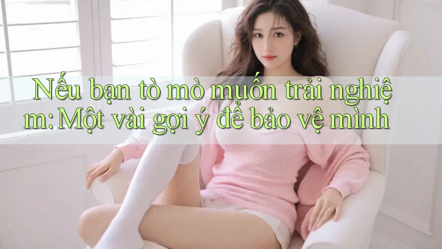 Nếu bạn tò mò muốn trải nghiệm: Một vài gợi ý để bảo vệ mình Nếu bạn tò mò muốn trải nghiệm: Một vài gợi ý để bảo vệ mình