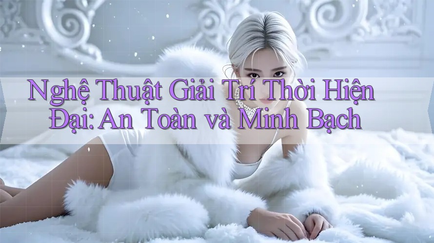 Nghệ Thuật Giải Trí Thời Hiện Đại: An Toàn và Minh Bạch Nghệ Thuật Giải Trí Thời Hiện Đại: An Toàn và Minh Bạch