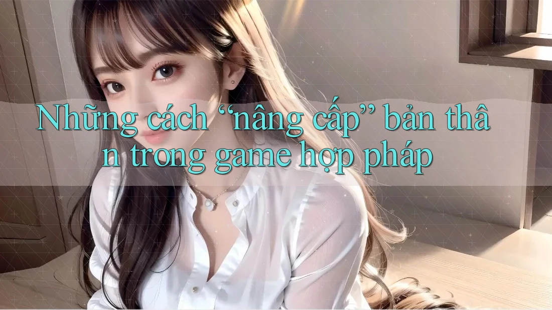 Những cách “nâng cấp” bản thân trong game hợp pháp Những cách “nâng cấp” bản thân trong game hợp pháp
