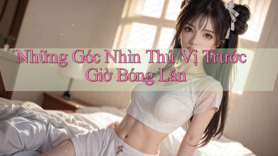 Những Góc Nhìn Thú Vị Trước Giờ Bóng Lăn Những Góc Nhìn Thú Vị Trước Giờ Bóng Lăn