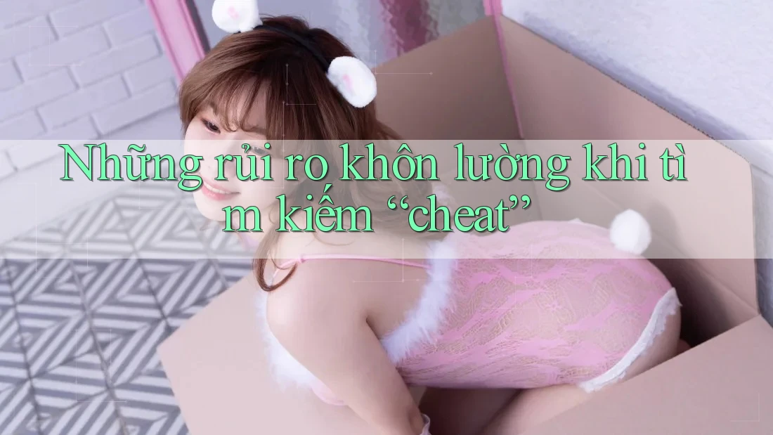 Những rủi ro khôn lường khi tìm kiếm “cheat” Những rủi ro khôn lường khi tìm kiếm “cheat”
