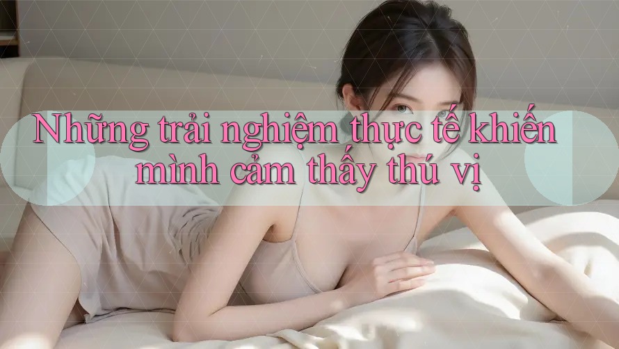 Những trải nghiệm thực tế khiến mình cảm thấy thú vị Những trải nghiệm thực tế khiến mình cảm thấy thú vị