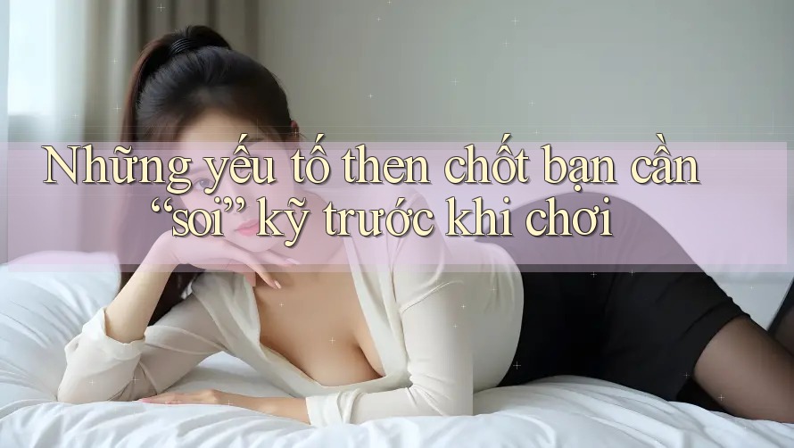 Những yếu tố then chốt bạn cần “soi” kỹ trước khi chơi Những yếu tố then chốt bạn cần “soi” kỹ trước khi chơi