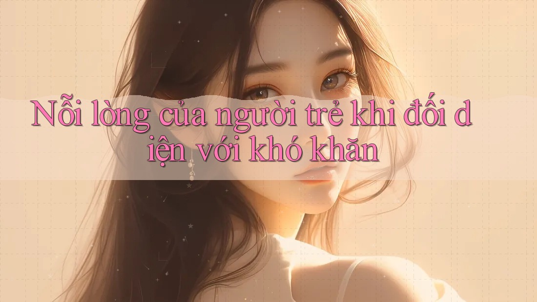 Nỗi lòng của người trẻ khi đối diện với khó khăn Nỗi lòng của người trẻ khi đối diện với khó khăn