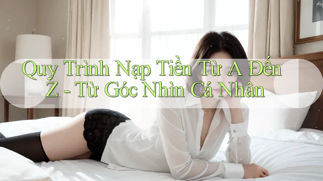 Quy Trình Nạp Tiền Từ A Đến Z - Từ Góc Nhìn Cá Nhân Quy Trình Nạp Tiền Từ A Đến Z - Từ Góc Nhìn Cá Nhân