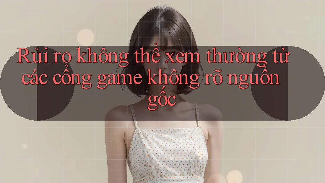 Rủi ro không thể xem thường từ các cổng game không rõ nguồn gốc