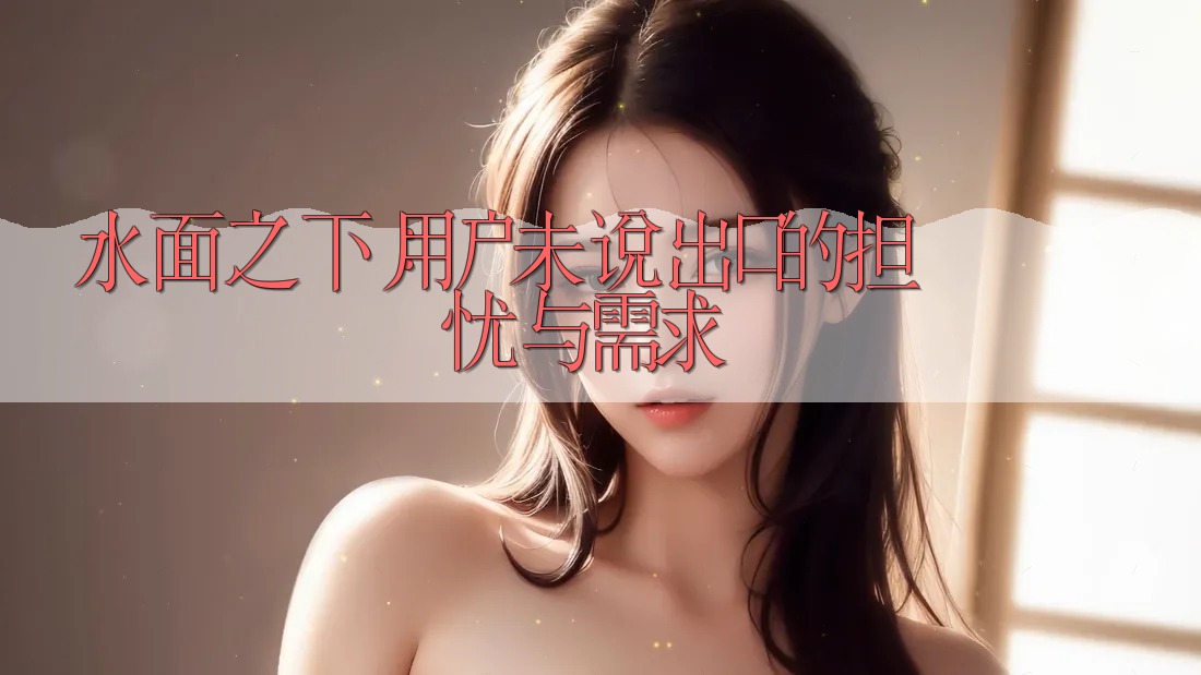 水面之下:用户未说出口的担忧与需求 水面之下:用户未说出口的担忧与需求