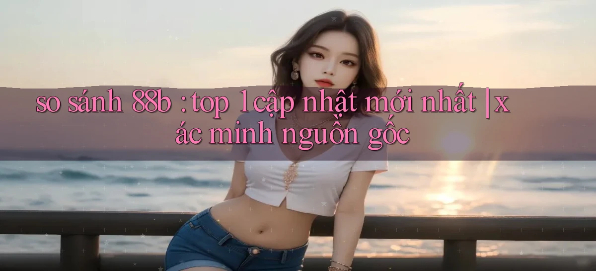 so sánh 88b top 1 cập nhật mới nhất xác minh nguồn gốc