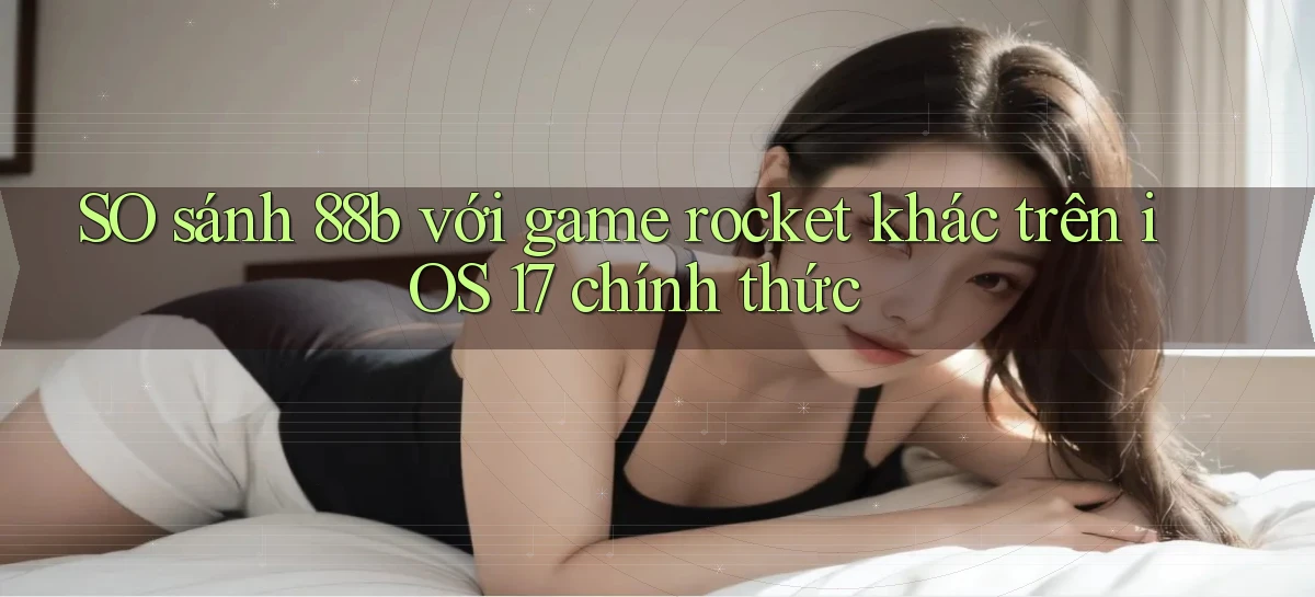 SO sánh 88b với game rocket khác trên iOS 17 chính thức